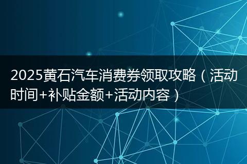 2025黄石汽车消费券领取攻略（活动时间+补贴金额+活动内容）