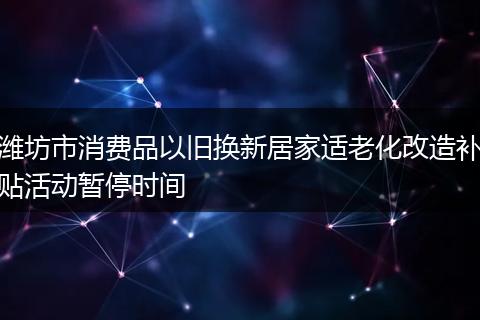 潍坊市消费品以旧换新居家适老化改造补贴活动暂停时间