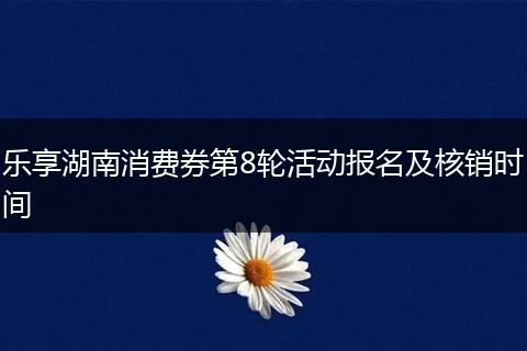 乐享湖南消费券第8轮活动报名及核销时间