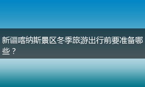 新疆喀纳斯景区冬季旅游出行前要准备哪些？