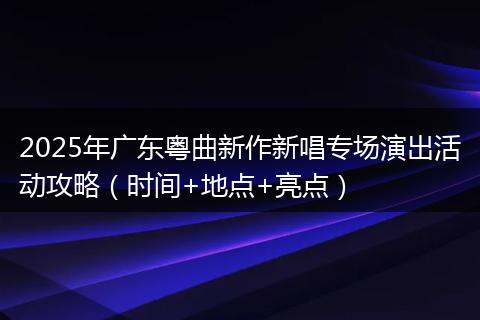 2025年广东粤曲新作新唱专场演出活动攻略（时间+地点+亮点）
