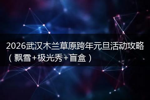 2026武汉木兰草原跨年元旦活动攻略（飘雪+极光秀+盲盒）