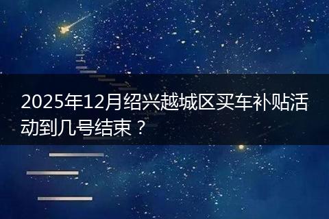 2025年12月绍兴越城区买车补贴活动到几号结束？