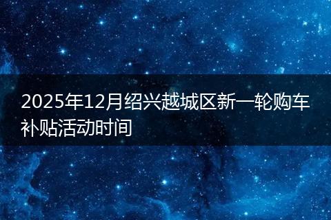 2025年12月绍兴越城区新一轮购车补贴活动时间