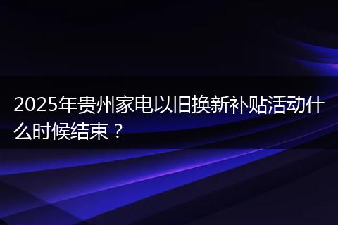 2025年贵州家电以旧换新补贴活动什么时候结束？