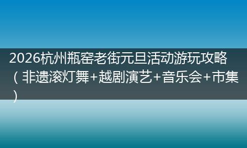 2026杭州瓶窑老街元旦活动游玩攻略（非遗滚灯舞+越剧演艺+音乐会+市集）