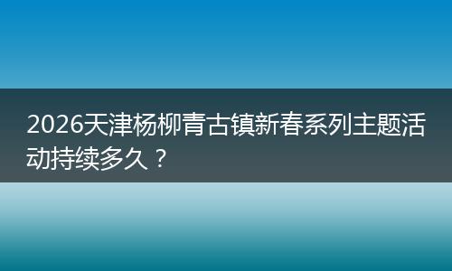 2026天津杨柳青古镇新春系列主题活动持续多久？