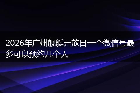 2026年广州舰艇开放日一个微信号最多可以预约几个人