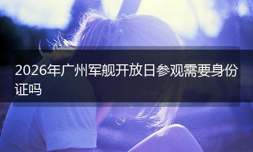 2026年广州军舰开放日参观需要身份证吗