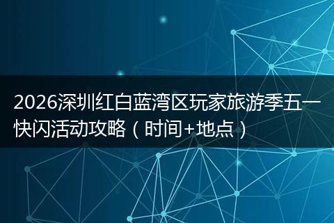 2026深圳红白蓝湾区玩家旅游季五一快闪活动攻略（时间+地点）