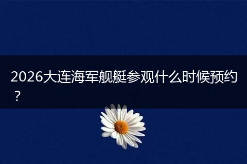 2026大连海军舰艇参观什么时候预约？