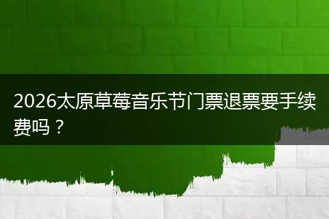 2026太原草莓音乐节门票退票要手续费吗？