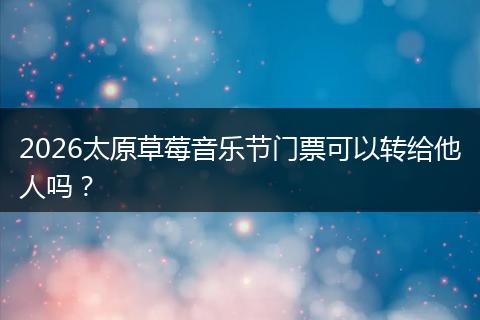 2026太原草莓音乐节门票可以转给他人吗？
