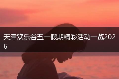 天津欢乐谷五一假期精彩活动一览2026