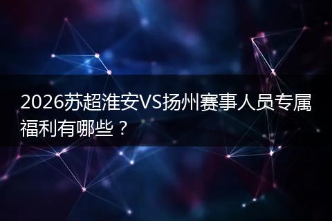 2026苏超淮安VS扬州赛事人员专属福利有哪些？
