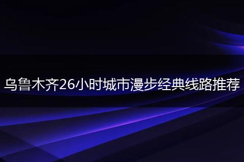 乌鲁木齐26小时城市漫步经典线路推荐
