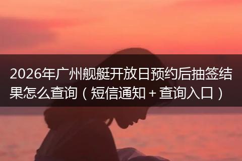 2026年广州舰艇开放日预约后抽签结果怎么查询（短信通知＋查询入口）