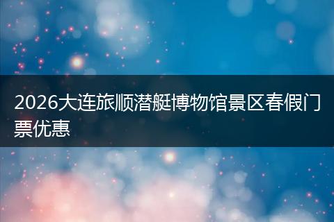 2026大连旅顺潜艇博物馆景区春假门票优惠