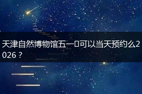 天津自然博物馆五一​可以当天预约么2026？