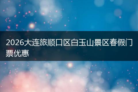 2026大连旅顺口区白玉山景区春假门票优惠
