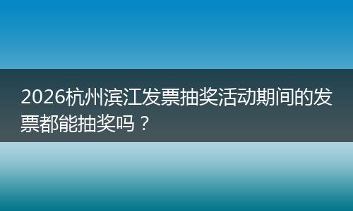 2026杭州滨江发票抽奖活动期间的发票都能抽奖吗？
