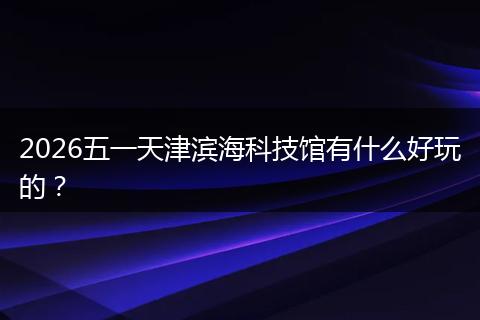 2026五一天津滨海科技馆有什么好玩的？