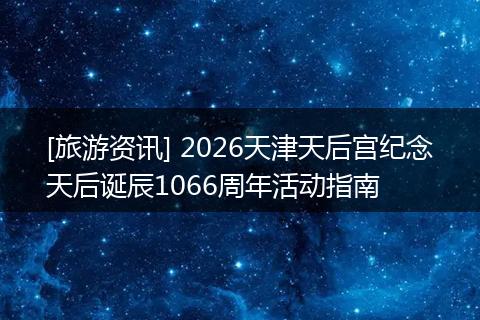 [旅游资讯] 2026天津天后宫纪念天后诞辰1066周年活动指南