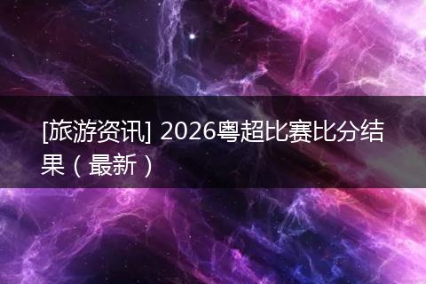 [旅游资讯] 2026粤超比赛比分结果（最新）