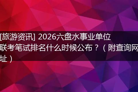 [旅游资讯] 2026六盘水事业单位联考笔试排名什么时候公布？（附查询网址）