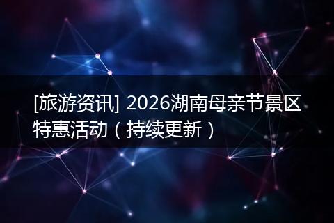 [旅游资讯] 2026湖南母亲节景区特惠活动（持续更新）