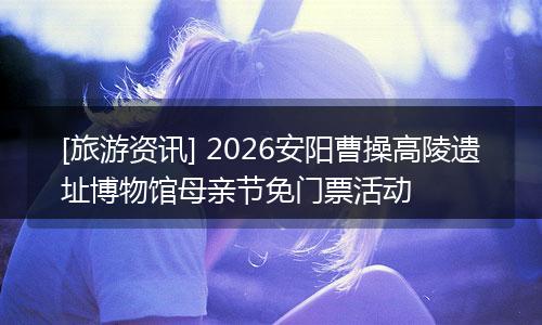 [旅游资讯] 2026安阳曹操高陵遗址博物馆母亲节免门票活动
