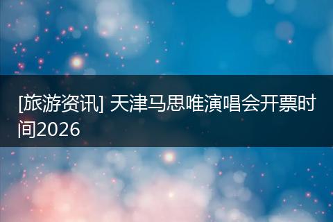 [旅游资讯] 天津马思唯演唱会开票时间2026