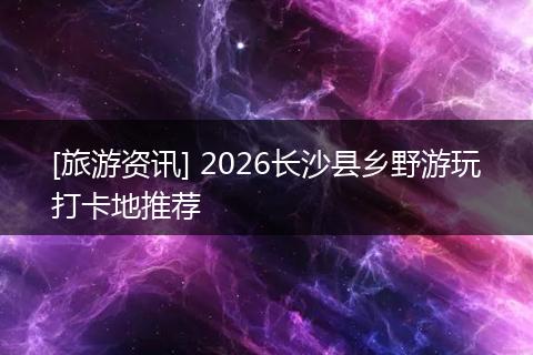 [旅游资讯] 2026长沙县乡野游玩打卡地推荐