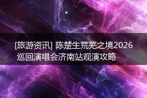 [旅游资讯] 陈楚生荒芜之境2026 巡回演唱会济南站观演攻略