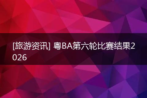 [旅游资讯] 粤BA第六轮比赛结果2026