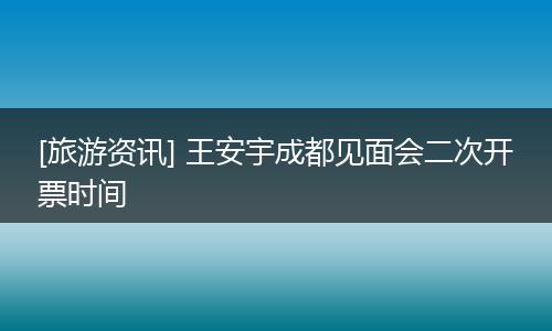 [旅游资讯] 王安宇成都见面会二次开票时间