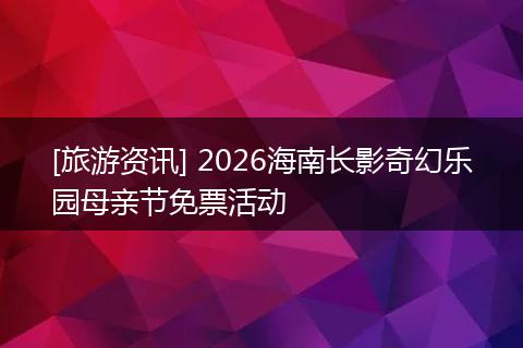 [旅游资讯] 2026海南长影奇幻乐园母亲节免票活动