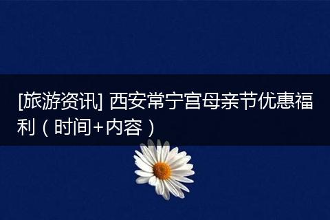 [旅游资讯] 西安常宁宫母亲节优惠福利（时间+内容）