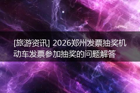 [旅游资讯] 2026郑州发票抽奖机动车发票参加抽奖的问题解答