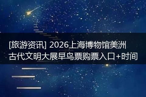 [旅游资讯] 2026上海博物馆美洲古代文明大展早鸟票购票入口+时间