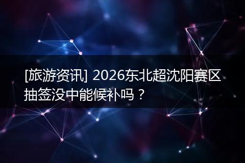 [旅游资讯] 2026东北超沈阳赛区抽签没中能候补吗？