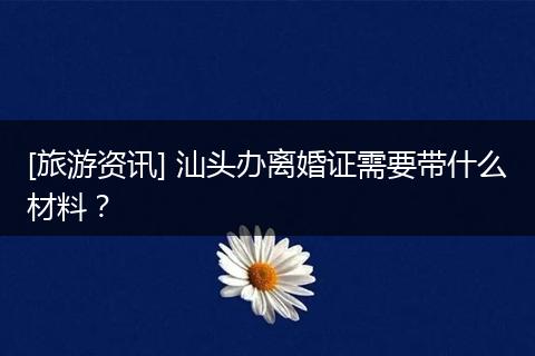 [旅游资讯] 汕头办离婚证需要带什么材料？