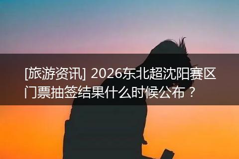 [旅游资讯] 2026东北超沈阳赛区门票抽签结果什么时候公布？