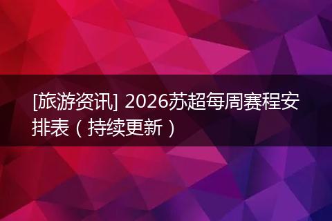 [旅游资讯] 2026苏超每周赛程安排表（持续更新）