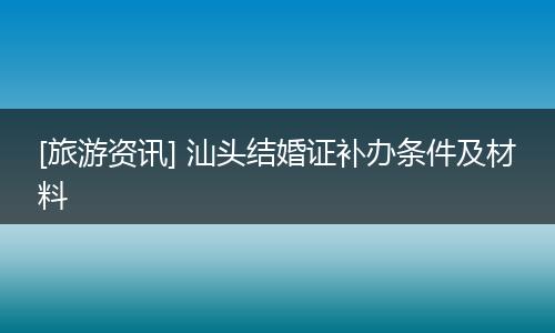 [旅游资讯] 汕头结婚证补办条件及材料