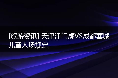 [旅游资讯] 天津津门虎VS成都蓉城儿童入场规定