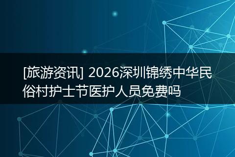[旅游资讯] 2026深圳锦绣中华民俗村护士节医护人员免费吗