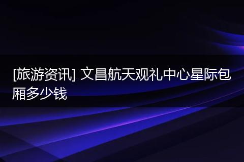[旅游资讯] 文昌航天观礼中心星际包厢多少钱