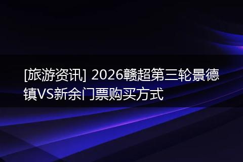 [旅游资讯] 2026赣超第三轮景德镇VS新余门票购买方式