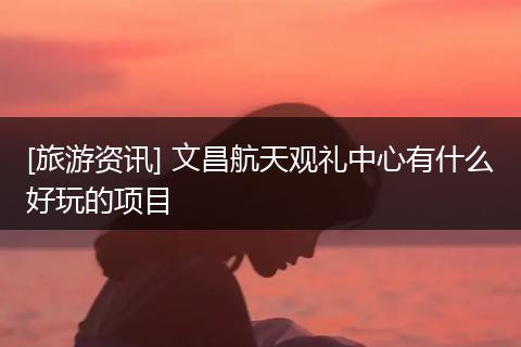 [旅游资讯] 文昌航天观礼中心有什么好玩的项目